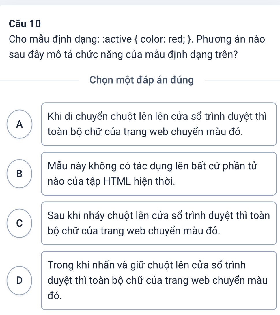 Cho mẫu định dạng: :active  color: red; . Phương án nào
sau đây mô tả chức năng của mẫu định dạng trên?
Chọn một đáp án đúng
Khi di chuyển chuột lên lên cửa sổ trình duyệt thì
A
toàn bộ chữ của trang web chuyển màu đỏ.
Mẫu này không có tác dụng lên bất cứ phần tử
B
nào của tập HTML hiện thời.
Sau khi nháy chuột lên cửa sổ trình duyệt thì toàn
C
bộ chữ của trang web chuyển màu đỏ.
Trong khi nhấn và giữ chuột lên cửa sổ trình
D duyệt thì toàn bộ chữ của trang web chuyển màu
đỏ.