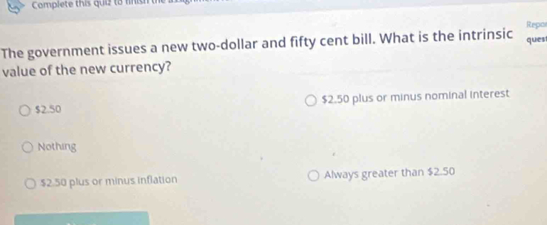 Complete this quiz to fnish t
Repor
The government issues a new two-dollar and fifty cent bill. What is the intrinsic ques
value of the new currency?
$2.50 $2.50 plus or minus nominal interest
Nothing
$2.50 plus or minus inflation Always greater than $2.50