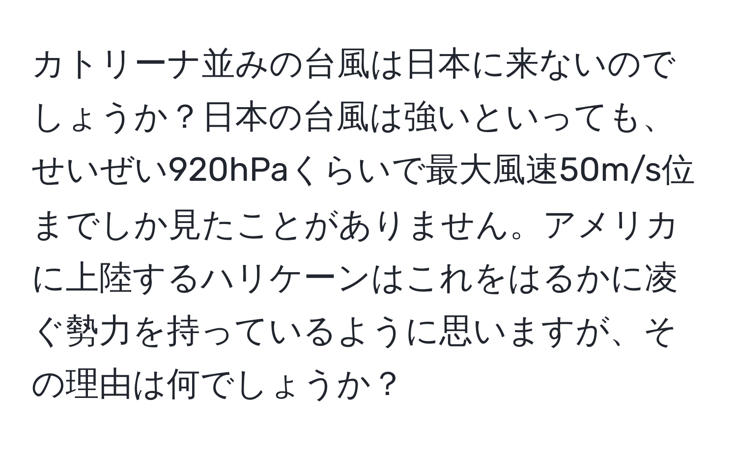 カトリーナ並みの台風は日本に来ないのでしょうか？日本の台風は強いといっても、せいぜい920hPaくらいで最大風速50m/s位までしか見たことがありません。アメリカに上陸するハリケーンはこれをはるかに凌ぐ勢力を持っているように思いますが、その理由は何でしょうか？