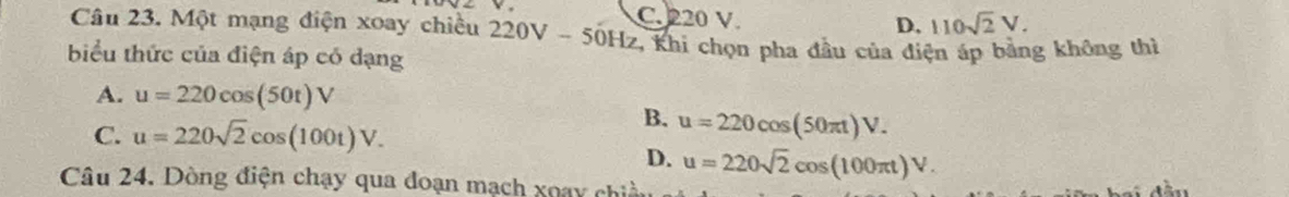 C. 220 V.
D, 110sqrt(2)V. 
Câu 23. Một mạng điện xoay chiều 220V - 50Hz, Khi chọn pha đầu của điện áp bằng không thì
biểu thức của điện áp có dạng
A. u=220cos (50t)V
C. u=220sqrt(2)cos (100t)V.
B. u=220cos (50π t)V.
D. u=220sqrt(2)cos (100π t)V. 
Câu 24. Dòng điện chạy qua đoạn mạch xoạy chiều