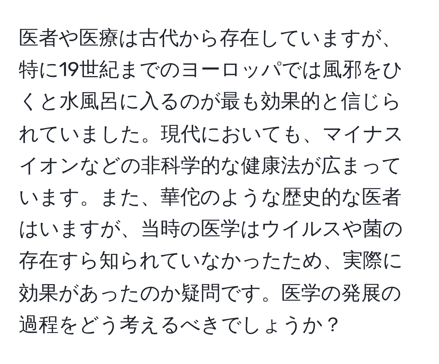 医者や医療は古代から存在していますが、特に19世紀までのヨーロッパでは風邪をひくと水風呂に入るのが最も効果的と信じられていました。現代においても、マイナスイオンなどの非科学的な健康法が広まっています。また、華佗のような歴史的な医者はいますが、当時の医学はウイルスや菌の存在すら知られていなかったため、実際に効果があったのか疑問です。医学の発展の過程をどう考えるべきでしょうか？