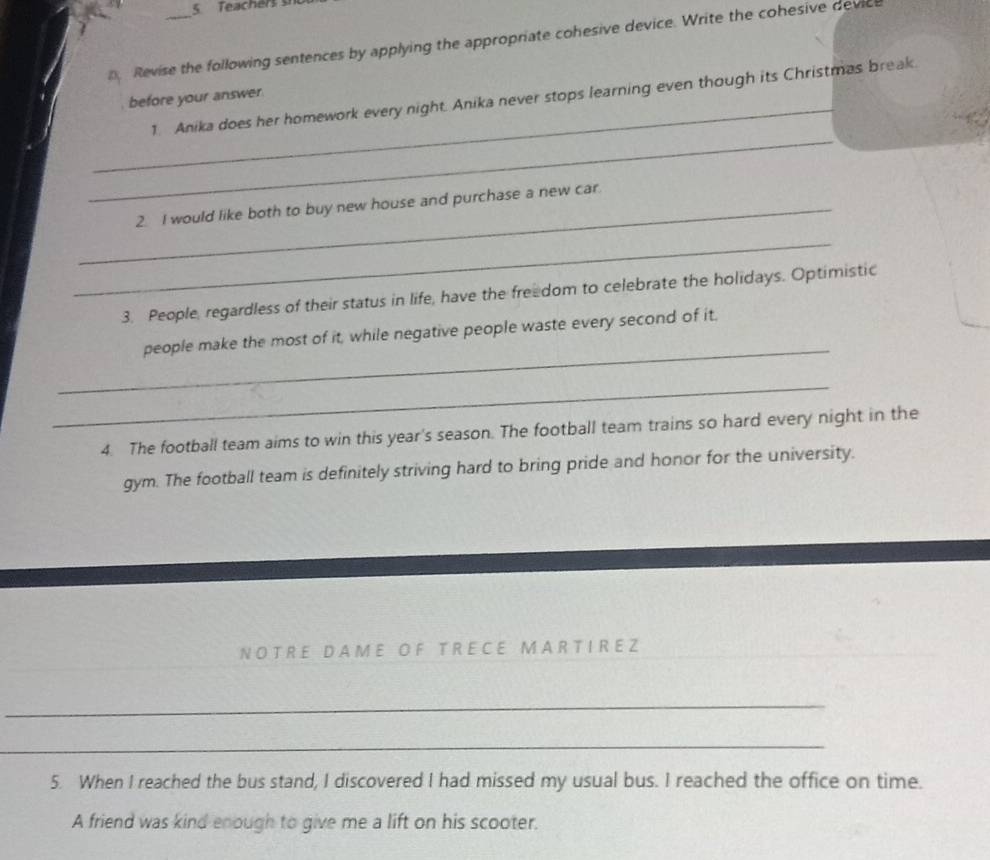 Teachers s 
Revise the following sentences by applying the appropriate cohesive device. Write the cohesive devic 
_ 
before your answer 
_ 
1. Anika does her homework every night. Anika never stops learning even though its Christmas break. 
_2. I would like both to buy new house and purchase a new car. 
_ 
3. People, regardless of their status in life, have the freedom to celebrate the holidays. Optimistic 
_ 
people make the most of it, while negative people waste every second of it. 
_ 
4. The football team aims to win this year's season. The football team trains so hard every night in the 
gym. The football team is definitely striving hard to bring pride and honor for the university. 
N OT R E D A M E O F T R E C E M A R T I R E Z 
_ 
_ 
_ 
_ 
__ 
5. When I reached the bus stand, I discovered I had missed my usual bus. I reached the office on time. 
A friend was kind enough to give me a lift on his scooter.