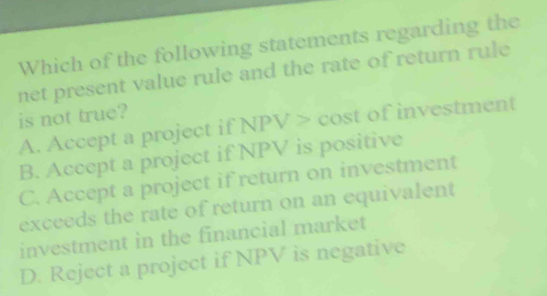 Which of the following statements regarding the
net present value rule and the rate of return rule
is not true?
A. Accept a project if NPV cost of investment
B. Accept a project if NPV is positive
C. Accept a project if return on investment
exceeds the rate of return on an equivalent
investment in the financial market
D. Reject a project if NPV is negative