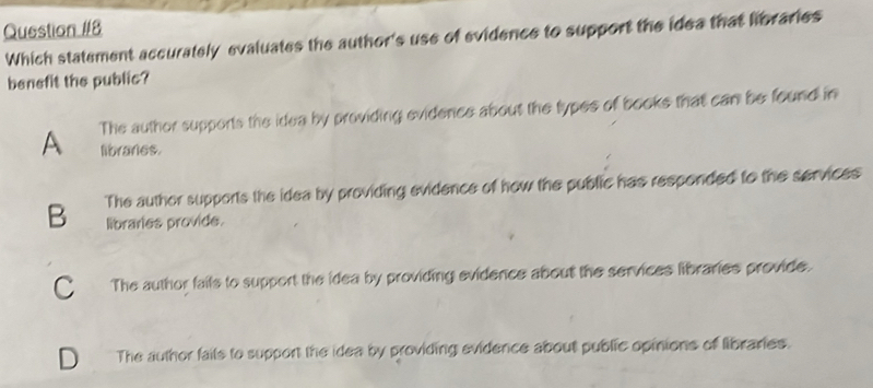 Which statement accurately evaluates the author's use of evidence to support the idea that libraries
benefit the public?
The author supports the idea by providing evidence about the types of books that can be found in
A librares.
B The author supports the idea by providing evidence of how the public has responded to the services
libraries provide.
C The author faits to support the idea by providing evidence about the services libraries provide.
1 The author fails to support the idea by providing evidence about public opinions of libraries.