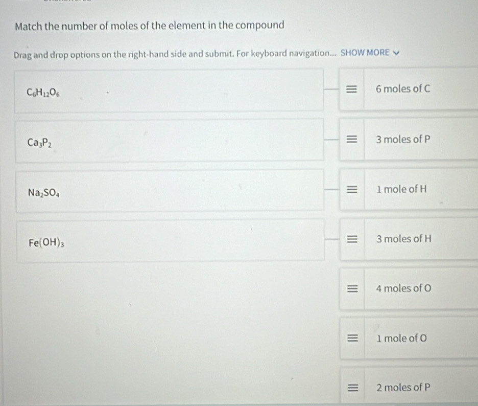 Match the number of moles of the element in the compound
Drag and drop options on the right-hand side and submit. For keyboard navigation... SHOW MORE
C_6H_12O_6
6 moles of C
=
Ca_3P_2 3 moles of P
Na_2SO_4 1 mole of H
Fe(OH)_3
≡ 3 moles of H
4 moles of O
1 mole of O
≡ 2 moles of P