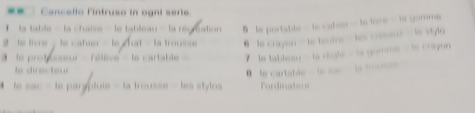 Cancello l'intruso in ogni serie.
* - la table - la chaise - le tableau - la régréation 5 le portable - le cahier - le livre - ls gomms
to livre - te catier - le chat - la trousse @ le crayon — le teutre - les ciseaux - le stylo
' le protésseur - l'élève - le cartable 7 le tableau - la regle - la gomme - le crayon
le directeur
θ le cartable - le sac - la trous==
* le sac - le pargpluie - la trousse - les stylos lordinateu