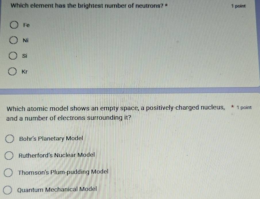 Which element has the brightest number of neutrons? * 1 point
Fe
Ni
Si
Kr
Which atomic model shows an empty space, a positively-charged nucleus, * 1 point
and a number of electrons surrounding it?
Bohr’s Planetary Model
Rutherford's Nuclear Model
Thomson's Plum-pudding Model
Quantum Mechanical Model