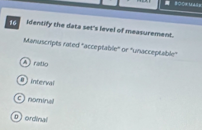 Identify the data set's level of measurement.
Manuscripts rated "acceptable'' or 'unacceptable''
A ratio
B interval
c) nominal
Dordinal