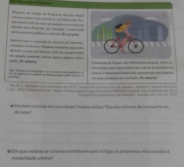 Em discussão na Câmaro 
Proposta de criação do Programa Bicicleta Brasil 
nos municípios com mais de 20 mil habitantes. Pro- 
jeto destina 15% do valor arrecadado com multas de 
trânsito para financiar, por exemplo, a construção 
de bicicletários públicos e ciclovias. (PL 6474/09) 
Normas para a ocupação de calçadas por estabele- 
cimentos comerciais. Proposta estabelece que estes 
deverão ocupar, no máximo, 30% do comprimento 
da calçada, podendo utilizar apenas objetos remo- 
viveis. (PL 7968/14) O Estatuto da Pessoa com Deficiência estipula, entre ou- 
tros pontos, que é das prefeituras e não do proprietário do 
Obs.: Projetos em tramitação nas comissões são arquivados no 
fim da legislatura e podem ser desarquivados pelos autores, se imóvel a responsabilidade pela manutenção das calçadas 
reeleitos em boas condições de circulação. (PL 7699/06) 
HAJE, L. Estopim dos protestos de 2013, transporte permanece um desafio. Agência Câmara Notícias, 
7 jan. 2015, Disponível em: https://www.camara leg.br/noticias/448399-estopim-dos-protestos-de-2013- 
transporte-permanece-um-desañio/. Acesso em: 25 jun. 2021. 
α) Existem ciclovias em sua cidade? Você as utiliza? Elas são ciclovias de transporte ou 
de lazer? 
_ 
_ 
_ 
b) Em que medida as ciclovias contribuem para mitigar os problemas relacionados à 
modalidade urbana?