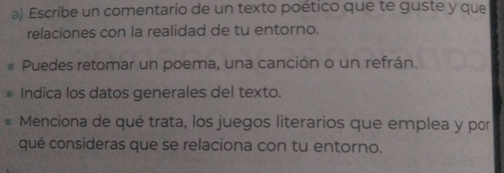 Escribe un comentario de un texto poético que te guste y que 
relaciones con la realidad de tu entorno. 
Puedes retomar un poema, una canción o un refrán. 
Indica los datos generales del texto. 
Menciona de qué trata, los juegos literarios que emplea y por 
qué consideras que se relaciona con tu entorno.