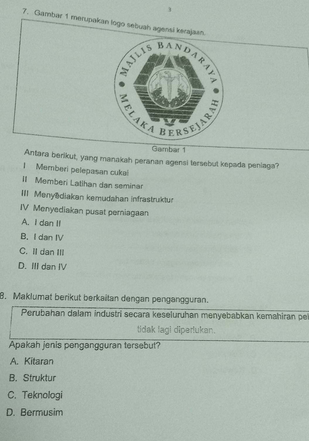 3
7. Gambar 1 merupakan logo sebuah agensi kerajaan.
Gambar 1
Antara berikut, yang manakah peranan agensi tersebut kepada peniaga?
I Memberi pelepasan cukai
II Memberi Latihan dan seminar
III Menyédiakan kemudahan infrastruktur
IV Menyediakan pusat perniagaan
A. I dan II
B. I dan IV
C. II dan III
D. III dan IV
8. Maklumat berikut berkaitan dengan pengangguran.
Perubahan dalam industri secara keseluruhan menyebabkan kemahiran pel
tidak lagi diperlukan.
Apakah jenis pengangguran tersebut?
A. Kitaran
B. Struktur
C. Teknologi
D. Bermusim