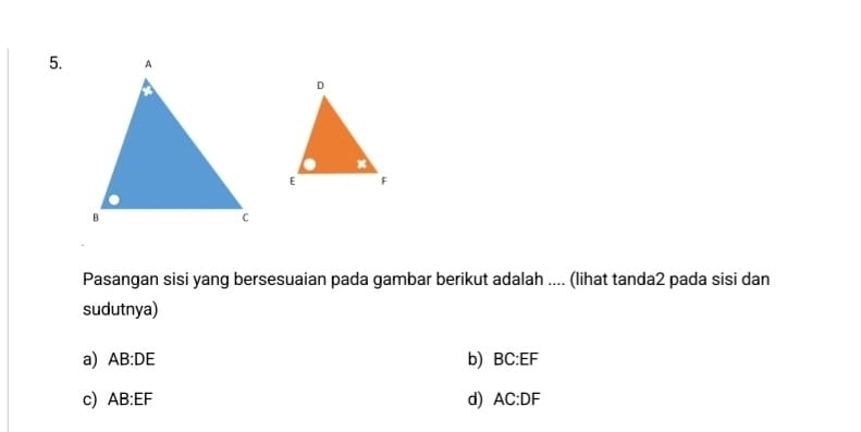 Pasangan sisi yang bersesuaian pada gambar berikut adalah .... (lihat tanda2 pada sisi dan
sudutnya)
a) AB:DE b) BC:EF
c) AB:EF d) AC:DF