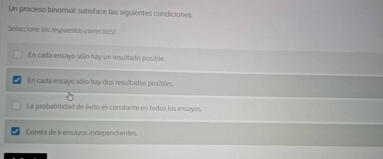 Un proceso binomial satisface las siguientes condiciones:
Seleccione las respuestas correcta(s):
En cada ensayo sólo hay un resultado posible.
En cada ensayo sólo hay dos resultados posibles.
La probabilidad de éxito es constante en todos los ensayos.
Consta de k ensayos independientes.