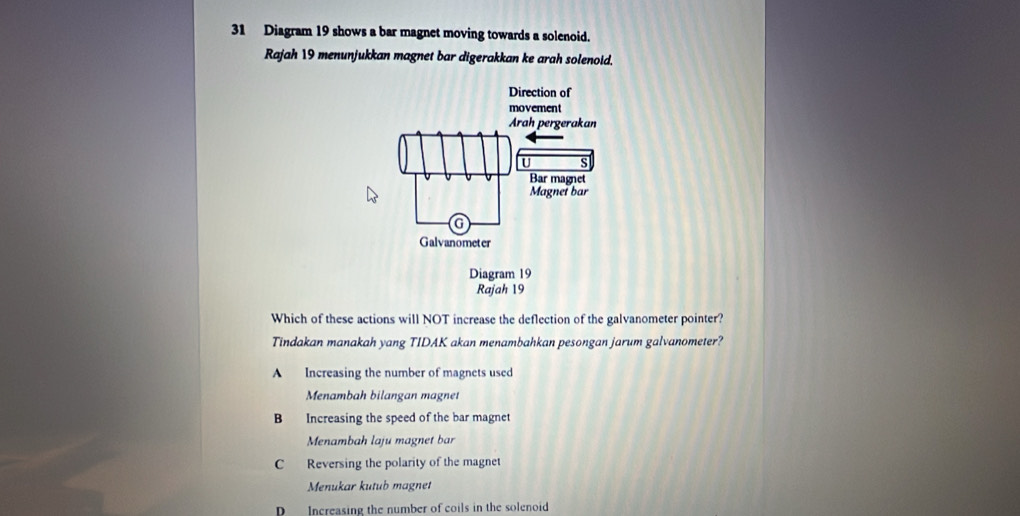 Diagram 19 shows a bar magnet moving towards a solenoid.
Rajah 19 menunjukkan magnet bar digerakkan ke arah solenoid.
Which of these actions will NOT increase the deflection of the galvanometer pointer?
Tindakan manakah yang TIDAK akan menambahkan pesongan jarum galvanometer?
A Increasing the number of magnets used
Menambah bilangan magnet
B Increasing the speed of the bar magnet
Menambah laju magnet bar
C Reversing the polarity of the magnet
Menukar kutub magnet
D Increasing the number of coils in the solenoid