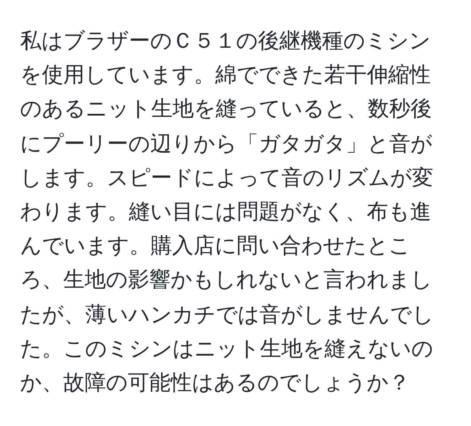 私はブラザーのＣ５１の後継機種のミシンを使用しています。綿でできた若干伸縮性のあるニット生地を縫っていると、数秒後にプーリーの辺りから「ガタガタ」と音がします。スピードによって音のリズムが変わります。縫い目には問題がなく、布も進んでいます。購入店に問い合わせたところ、生地の影響かもしれないと言われましたが、薄いハンカチでは音がしませんでした。このミシンはニット生地を縫えないのか、故障の可能性はあるのでしょうか？