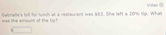 Video ⑥ 
Gabrielle's bill for lunch at a restaurant was $63. She left a 20% tip. What 
was the amount of the tip?
$□