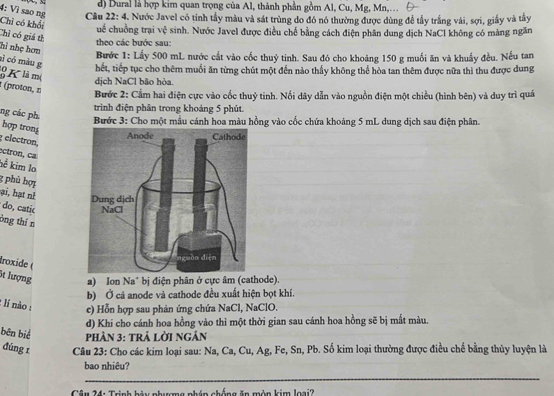 d) Dural là hợp kim quan trọng của Al, thành phần gồm Al, Cu, Mg, Mn,….
4: Vì sao ng  Câu 22: 4. Nước Javel có tỉnh tầy màu và sát trùng do đó nó thường được dùng đề tầy trắng vải, sợi, giấy và tây
Chì có khối cuế chuồng trại vệ sinh. Nước Javel được điều chế bằng cách điện phân dung dịch NaCl không có màng ngăn
Chì có giá th theo các bước sau:
hì nhẹ hơn
Bước 1: Lấy 500 mL nước cất vào cốc thuỷ tinh. Sau đó cho khoảng 150 g muối ăn và khuấy đều. Nếu tan
ì có màu g hết, tiếp tục cho thêm muối ăn từng chút một đến nào thấy không thể hòa tan thêm được nữa thì thu được dung
9 K là m( dịch NaCl bão hòa.
t (proton, n
Bước 2: Cắm hai điện cực vào cốc thuỷ tinh. Nối dây dẫn vào nguồn điện một chiều (hình bên) và duy trì quá
trình điện phân trong khoảng 5 phút.
ng các ph:
Bước 3: Cho một mẫu cánh hoa màu hồng vào cốc chứa khoảng 5 mL dung dịch sau điện phân.
hợp trong
g electron,
ectron, caí
hể kim lo
g phù hợi
ại, hạt nh 
do, catic 
òng thín
droxide (
6t lượng a) Ion Na* bị điện phân ở cực âm (cathode).
b) Ở cả anode và cathode đều xuất hiện bọt khí.
1 lí nào : c) Hỗn hợp sau phản ứng chứa NaCl, NaClO.
d) Khi cho cánh hoa hồng vào thì một thời gian sau cánh hoa hồng sẽ bị mất màu.
bên biể  phHầN 3: TRả LờI nGÂn
đúng 1  Câu 23: Cho các kim loại sau: Na, Ca, Cu, Ag, Fe, Sn, Pb. Số kim loại thường được điều chế bằng thủy luyện là
bao nhiêu?
_
Câu 24: Trình bày phượng pháp chống ăn mòn kim loại?