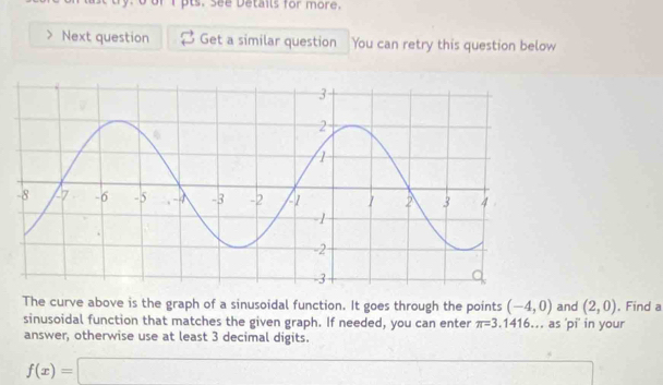 Next question Get a similar question You can retry this question below 
The curve above is the graph of a sinusoidal function. It goes through the points (-4,0) and (2,0). Find a 
sinusoidal function that matches the given graph. If needed, you can enter π =3.1416.. as 'pi' in your 
answer, otherwise use at least 3 decimal digits.
f(x)=□