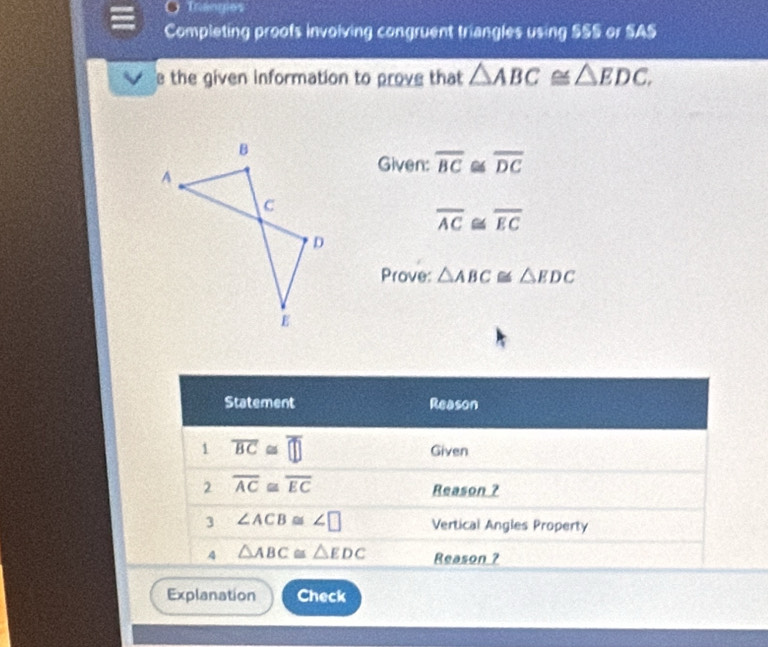 Traogies 
Completing proofs invoiving congruent triangles using SSS or SAS 
e the given information to prove that △ ABC≌ △ EDC. 
Given: overline BC ≌ overline DC
overline AC≌ overline EC
Prove: △ ABC≌ △ EDC
Statement Reason 
1 overline BC≌ overline □  Given 
2 overline AC≌ overline EC
Reason ? 
3 ∠ ACB≌ ∠ □ Vertical Angles Property 
A △ ABC≌ △ EDC Reason ? 
Explanation Check