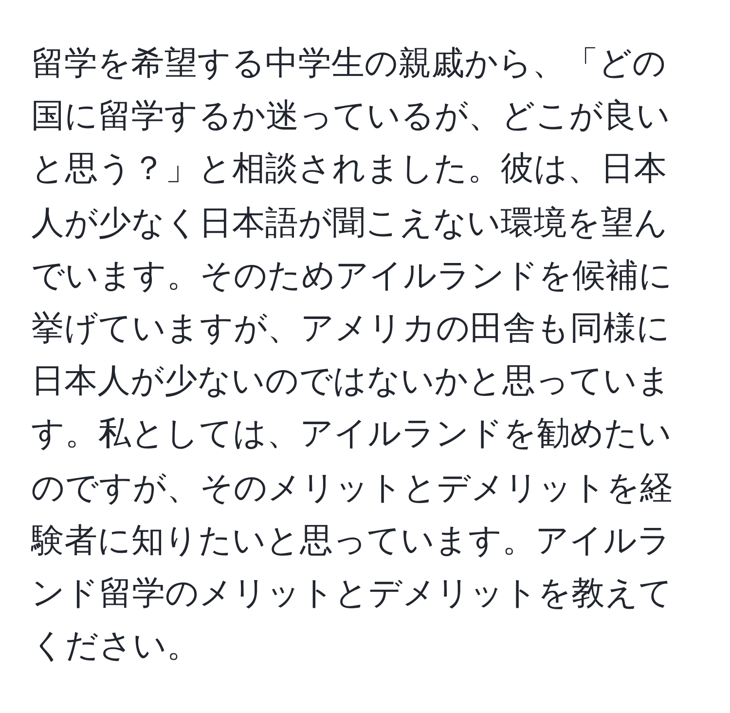 留学を希望する中学生の親戚から、「どの国に留学するか迷っているが、どこが良いと思う？」と相談されました。彼は、日本人が少なく日本語が聞こえない環境を望んでいます。そのためアイルランドを候補に挙げていますが、アメリカの田舎も同様に日本人が少ないのではないかと思っています。私としては、アイルランドを勧めたいのですが、そのメリットとデメリットを経験者に知りたいと思っています。アイルランド留学のメリットとデメリットを教えてください。