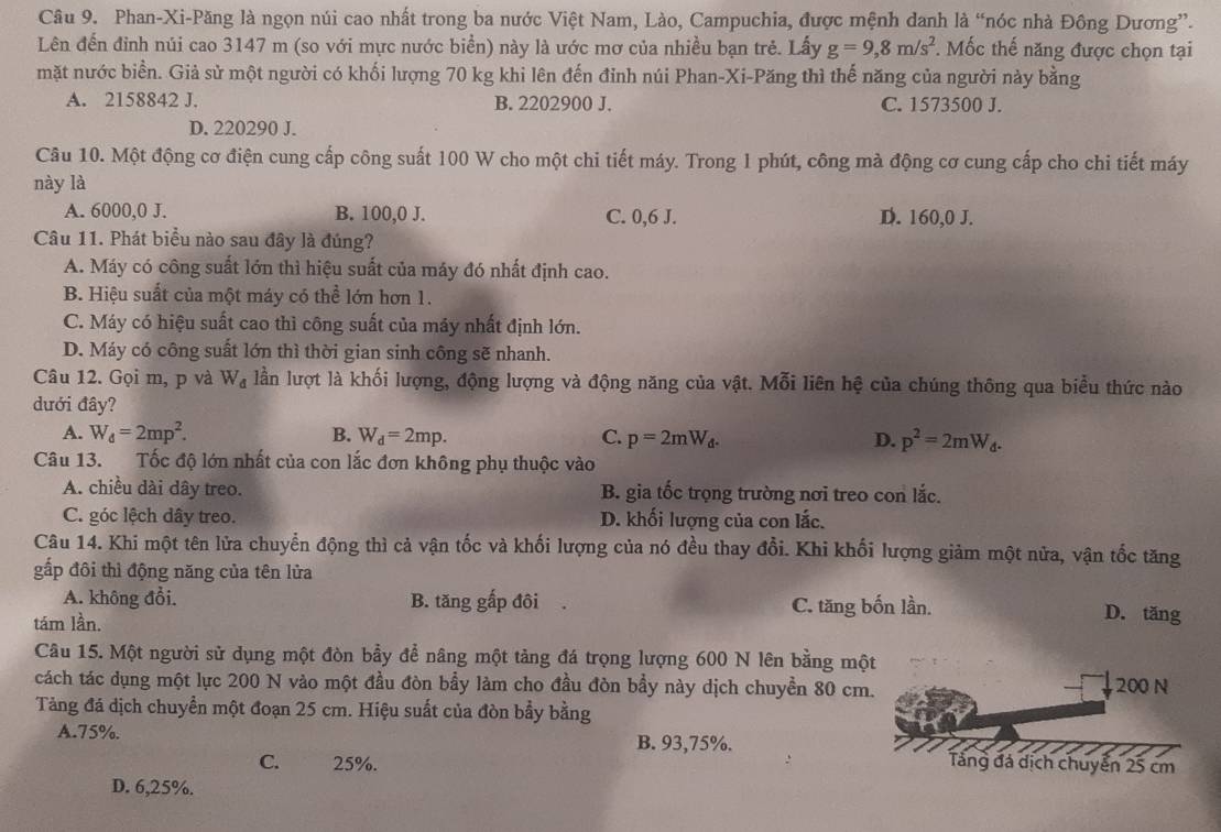 Phan-Xi-Păng là ngọn núi cao nhất trong ba nước Việt Nam, Lào, Campuchia, được mệnh danh là “nóc nhà Đông Dương”.
Lên đến đinh núi cao 3147 m (so với mực nước biển) này là ước mơ của nhiều bạn trẻ. Lấy g=9,8m/s^2. Mốc thế năng được chọn tại
mặt nước biển. Giả sử một người có khối lượng 70 kg khi lên đến đỉnh núi Phan-Xi-Păng thì thế năng của người này bằng
A. 2158842 J. B. 2202900 J. C. 1573500 J.
D. 220290 J.
Câu 10. Một động cơ điện cung cấp công suất 100 W cho một chi tiết máy. Trong 1 phút, công mà động cơ cung cấp cho chi tiết máy
này là
A. 6000,0 J. B. 100,0 J. C. 0,6 J. D. 160,0 J.
Câu 11. Phát biểu nào sau đây là đúng?
A. Máy có công suất lớn thì hiệu suất của máy đó nhất định cao.
B. Hiệu suất của một máy có thể lớn hơn 1.
C. Máy có hiệu suất cao thì công suất của máy nhất định lớn.
D. Máy có công suất lớn thì thời gian sinh công sẽ nhanh.
Câu 12. Gọi m, p và W_d lần lượt là khối lượng, động lượng và động năng của vật. Mỗi liên hệ của chúng thông qua biểu thức nào
dưới đây?
A. W_d=2mp^2. B. W_d=2mp. C. p=2mW_d. D. p^2=2mW_d.
Câu 13. Tốc độ lớn nhất của con lắc đơn không phụ thuộc vào
A. chiều dài dây treo. B. gia tốc trọng trường nơi treo con lắc.
C. góc lệch dây treo. D. khối lượng của con lắc.
Câu 14. Khi một tên lửa chuyển động thì cả vận tốc và khối lượng của nó đều thay đổi. Khi khối lượng giảm một nửa, vận tốc tăng
gấp đôi thì động năng của tên lửa
A. không đổi. B. tăng gấp đôi C. tăng bốn lần. D. tăng
tám lần.
Câu 15. Một người sử dụng một đòn bầy để nâng một tảng đá trọng lượng 600 N lên bằng một
cách tác dụng một lực 200 N vào một đầu đòn bầy làm cho đầu đòn bầy này dịch chuyển 80 cm. 200 N
Tảng đá dịch chuyển một đoạn 25 cm. Hiệu suất của đòn bẩy bằng
A.75%. B. 93,75%. Tảng đá dịch chuyển 25 cm
C. 25%.
D. 6,25%.