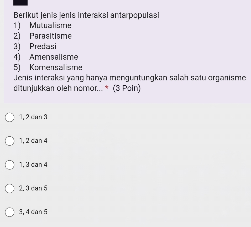 Berikut jenis jenis interaksi antarpopulasi
1) Mutualisme
2) Parasitisme
3) Predasi
4) Amensalisme
5) Komensalisme
Jenis interaksi yang hanya menguntungkan salah satu organisme
ditunjukkan oleh nomor... * (3 Poin)
1, 2 dan 3
1, 2 dan 4
1, 3 dan 4
2, 3 dan 5
3, 4 dan 5