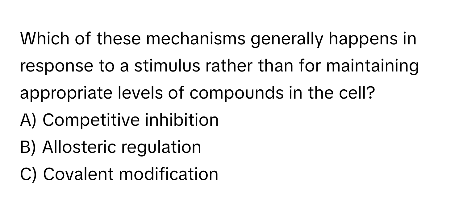 Which of these mechanisms generally happens in response to a stimulus rather than for maintaining appropriate levels of compounds in the cell?

A) Competitive inhibition
B) Allosteric regulation
C) Covalent modification