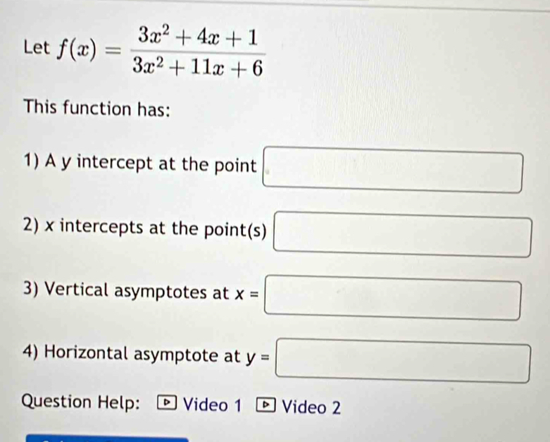 Let f(x)= (3x^2+4x+1)/3x^2+11x+6 
This function has: 
1) A y intercept at the point □
2) x intercepts at the point(s) □
3) Vertical asymptotes at x=□
4) Horizontal asymptote at y=□
Question Help: D Video 1 ☝ Video 2