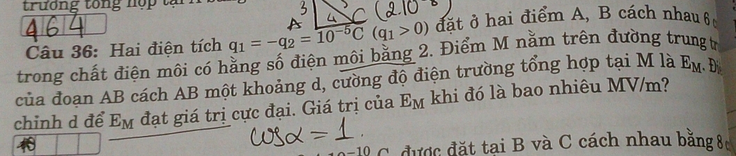 trương tong nợp tạ 
Câu 36: Hai điện tích q_1=-q_2=10^(-5)C(q_1>0) đặt ở hai điểm A, B cách nhau 6 
trong chất điện môi có hằng số điện môi bằng 2. Điểm M nằm trên đường trung t 
của đoan AB cách AB một khoảng d, cường độ điện trường tổng hợp tại M là E_M.Đ 
chinh d để E_M đạt giá trị cực đại. Giá trị của E_M khi đó là bao nhiêu MV/m?
-10 C được đặt tại B và C cách nhau bằng 80