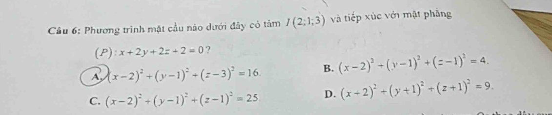 Phương trình mặt cầu nào dưới đây có tâm I(2;1;3) và tiếp xúc với mặt phẳng
(P): x+2y+2z+2=0 ?
A (x-2)^2+(y-1)^2+(z-3)^2=16.
B. (x-2)^2+(y-1)^2+(z-1)^2=4.
C. (x-2)^2+(y-1)^2+(z-1)^2=25
D. (x+2)^2+(y+1)^2+(z+1)^2=9.