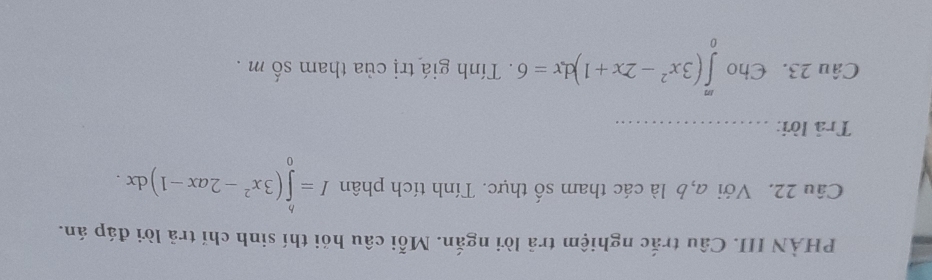 PHẢN III. Câu trắc nghiệm trả lời ngắn. Mỗi câu hói thí sinh chỉ trả lời đáp án. 
Câu 22. Với a,b là các tham số thực. Tính tích phân I=∈tlimits _0^(b(3x^2)-2ax-1)dx. 
Trả lời:_ 
Câu 23. Cho ∈tlimits _0^(m(3x^2)-2x+1)dx=6. Tính giá trị của tham số m.