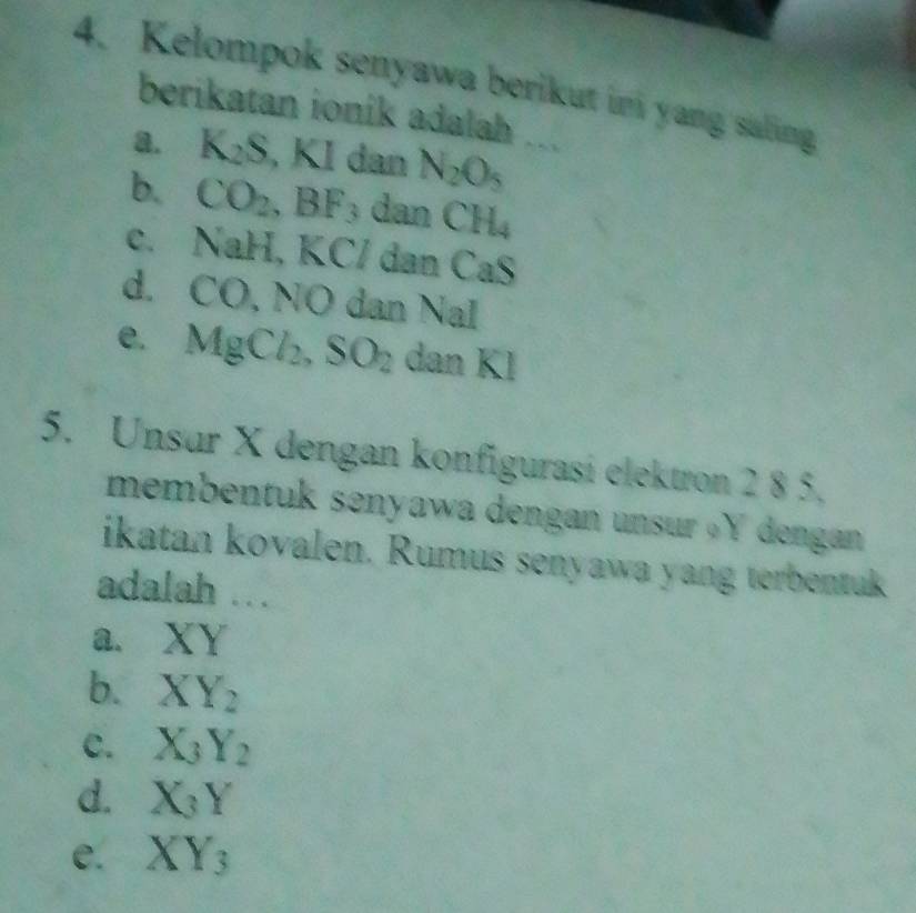 Kelompok senyawa berikut in yang saling
berikatan ionik adalah
a. K_2S, KI dan N_2O_5
b. CO_2, BF_3 dan CH_4
C. () aH, KC / dan CaS
d. CO, N O dan NaI
e. MgCl_2, SO_2 dan Kl
5. Unsur X dengan konfigurasi elektron 2 8 5.
membentuk senyawa dengan unsur « Y dengan 
ikatan kovalen. Rumus senyawa yang terbentuk
adalah ..
a、 XY
b. XY_2
C. X_3Y_2
d. X_3Y
e. XY_3