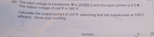 The input voltage to transformer B is 24.000 V and the input current is 0.5 A. 
The output voltage of coil Y is 240 V. 
Calculate the output current in coil Y, assuming that the transformer is 100%
efficient. Show your working. 
current._ A [2