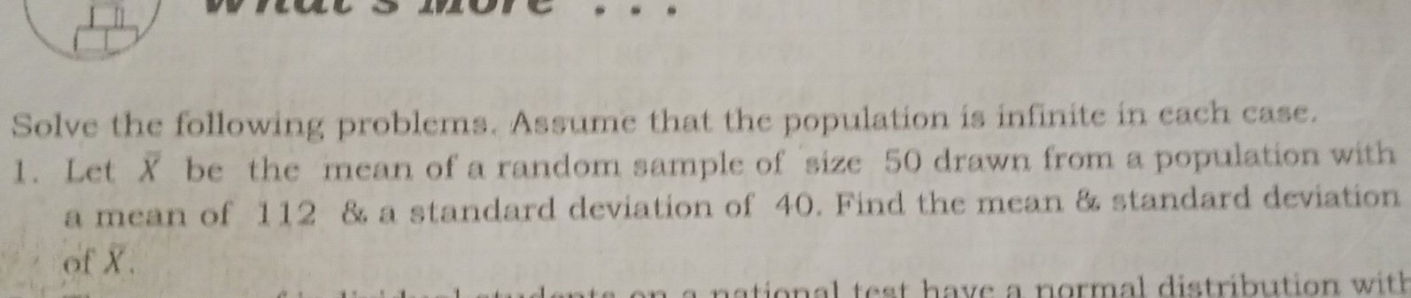 Solve the following problems. Assume that the population is infinite in each case. 
1. Let X be the mean of a random sample of size 50 drawn from a population with 
a mean of 112 & a standard deviation of 40. Find the mean & standard deviation 
of X. 
aio al e t h ave a normal distribution w ith