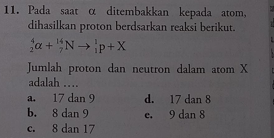 Pada saat α ditembakkan kepada atom, I
dihasilkan proton berdsarkan reaksi berikut.
_2^4alpha +_7^(14)Nto _1^1p+X
Jumlah proton dan neutron dalam atom X
adalah …
a. 17 dan 9 d. 17 dan 8
b. 8 dan 9 e. 9 dan 8
c. 8 dan 17