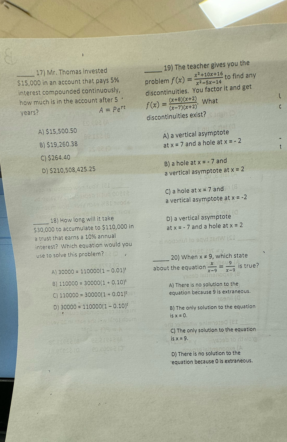 Mr. Thomas invested _19) The teacher gives you the
_ $15,000 in an account that pays 5% problem f(x)= (x^2+10x+16)/x^2-5x-14  to find any
interest compounded continuously,
how much is in the account after 5' discontinuities. You factor it and get
years?
A=Pe^(rt) f(x)= ((x+8)(x+2))/(x-7)(x+2) . What
discontinuities exist?
A) $15,500.50
A) a vertical asymptote
B) $19,260.38 at x=7 and a hole at x=-2
C) $264.40
D) $210,508,425.25 B) a hole at x=-7 and
a vertical asymptote at x=2
C) a hole at x=7 and
a vertical asymptote at x=-2
_18) How long will it take D) a vertical asymptote
$30,000 to accumulate to $110,000 in and a hole at x=2
at x=-7
a trust that earns a 10% annual 
interest? Which equation would you
use to solve this problem?
_20) When x!= 9 , which state
A) 30000=110000(1-0.01)^t about the equation  x/x-9 = 9/x-9  is true?
B) 110000=30000(1+0.10)^t
A) There is no solution to the
C) 110000=30000(1+0.01)^t equation because 9 is extraneous.
D) 30000=110000(1-0.10)^t B) The only solution to the equation
is x=0.
C) The only solution to the equation
is x=9.
D) There is no solution to the
'equation because 0 is extraneous.