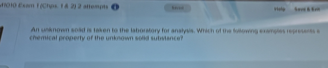 M1010 Exam 1 (Chps. 1 & 2) 2 attempts o Raver Hsip Seve B Ext 
An unknown solid is taken to the laboratory for analysis. Which of the following examples represents a 
chemical property of the unknown solid substance?