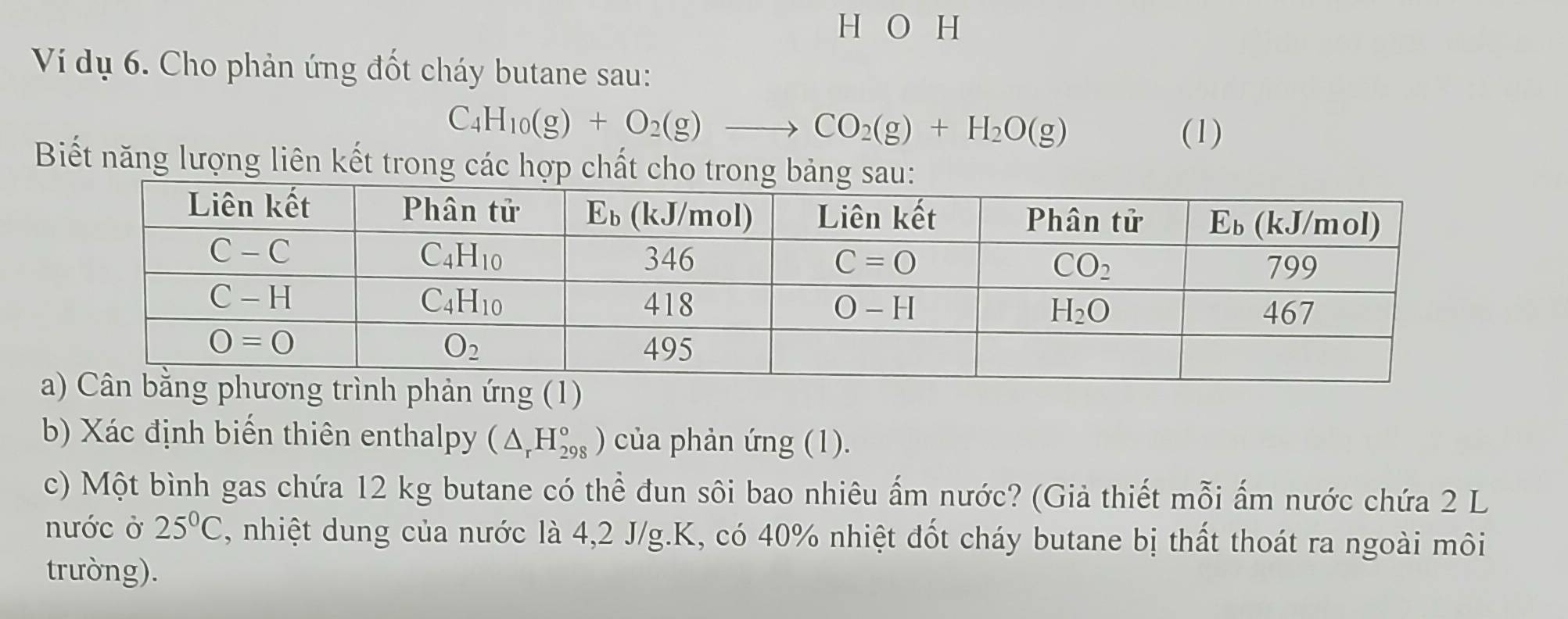 Ví dụ 6. Cho phản ứng đốt cháy butane sau:
C_4H_10(g)+O_2(g)to CO_2(g)+H_2O(g) (1)
Biết năng lượng liên kết trong các hợp chất cho trong bảng sa
b) Xác định biến thiên enthalpy (△ _rH_(298)°) của phản ứng (1).
c) Một bình gas chứa 12 kg butane có thể đun sôi bao nhiêu ấm nước? (Giả thiết mỗi ấm nước chứa 2 L
nước ở 25°C C, nhiệt dung của nước là 4,2 J/g.K, có 40% nhiệt đốt cháy butane bị thất thoát ra ngoài môi
trưòng).