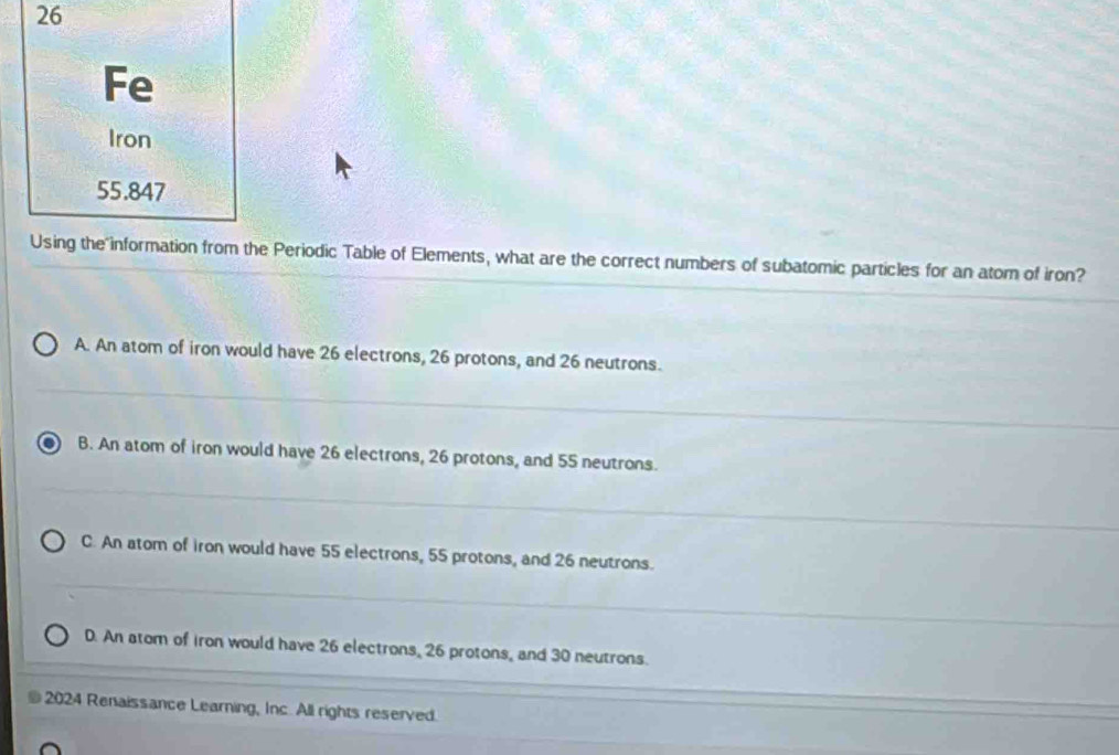 Fe
Iron
55.847
Using the information from the Periodic Table of Elements, what are the correct numbers of subatomic particles for an atom of iron?
A. An atom of iron would have 26 electrons, 26 protons, and 26 neutrons.
B. An atom of iron would have 26 electrons, 26 protons, and 55 neutrons.
C. An atom of iron would have 55 electrons, 55 protons, and 26 neutrons.
D. An atom of iron would have 26 electrons, 26 protons, and 30 neutrons.
2024 Renaissance Learning, Inc. All rights reserved.