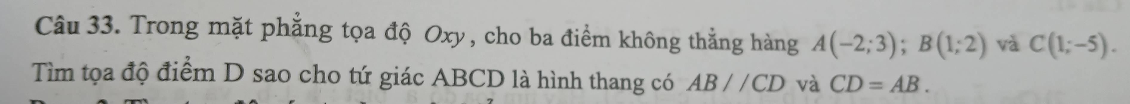 Trong mặt phẳng tọa độ Oxy, cho ba điểm không thẳng hàng A(-2;3); B(1;2) và C(1;-5). 
Tìm tọa độ điểm D sao cho tứ giác ABCD là hình thang có AB//CD và CD=AB.