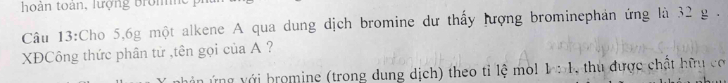 hoàn toàn, lượng Brom 
Câu 13:Cho 5, 6g một alkene A qua dung dịch bromine dư thấy lượng brominephản ứng là 32 g. 
XĐCông thức phân tử ,tên gọi của A ? 
án ng v ới bromine (trong dung dịch) theo tỉ lệ mol 1: 1, thu được chật hữu co