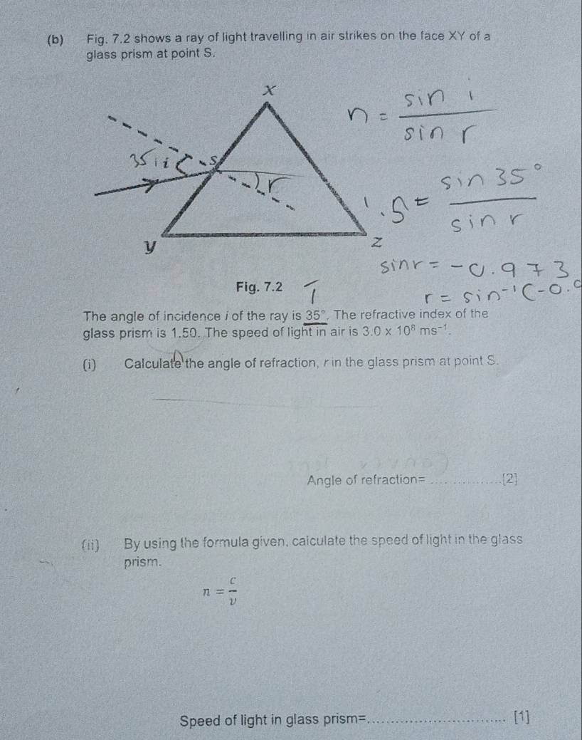 Fig. 7.2 shows a ray of light travelling in air strikes on the face XY of a 
glass prism at point S. 
Fig. 7.2 
The angle of incidence i of the ray is 35°. The refractive index of the 
glass prism is 1.50. The speed of light in air is 3.0* 10^8ms^(-1). 
(i) Calculate the angle of refraction, r in the glass prism at point S. 
Angle of refraction=_ 2 
(ii) By using the formula given, calculate the speed of light in the glass 
prism.
n= c/v 
Speed of light in glass prism=_ [1]