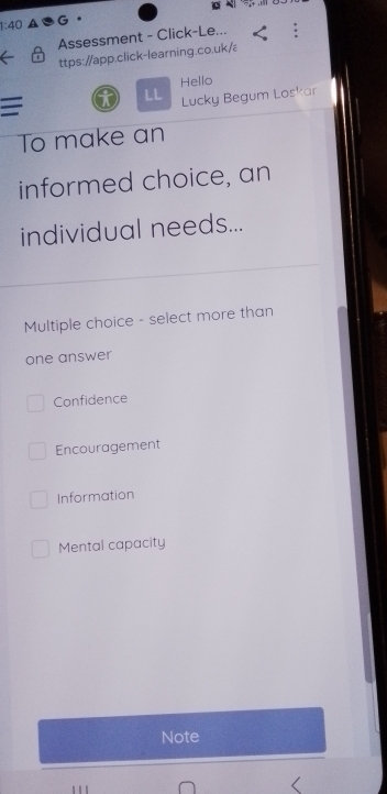 1:40 
Assessment - Click-Le...
ttps://app.click-learning.co.uk/
Hello
=
LL Lucky Begum Loskar
To make an
informed choice, an
individual needs...
Multiple choice - select more than
one answer
Confidence
Encouragement
Information
Mental capacity
Note