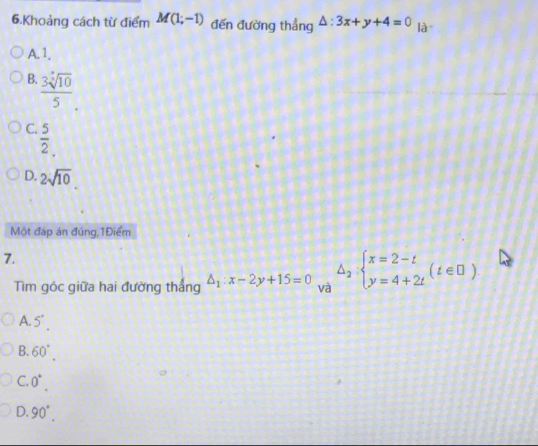 Khoảng cách từ điểm M(1;-1) đến đường thẳng △ :3x+y+4=0 là
A. 1.
B.  3sqrt[5](10)/5 .
C.  5/2 .
D. 2sqrt(10). 
Một đáp án đúng 1Điểm
7.
Tìm góc giữa hai đường thẳng △ _1:x-2y+15=0 và △ _2:beginarrayl x=2-t y=4+2tendarray.  (t∈ □ ).
A. 5°.
B. 60°.
C. 0^+.
0. 90°.