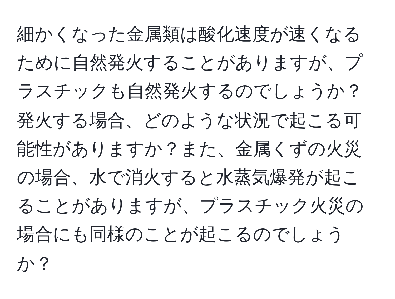 細かくなった金属類は酸化速度が速くなるために自然発火することがありますが、プラスチックも自然発火するのでしょうか？発火する場合、どのような状況で起こる可能性がありますか？また、金属くずの火災の場合、水で消火すると水蒸気爆発が起こることがありますが、プラスチック火災の場合にも同様のことが起こるのでしょうか？