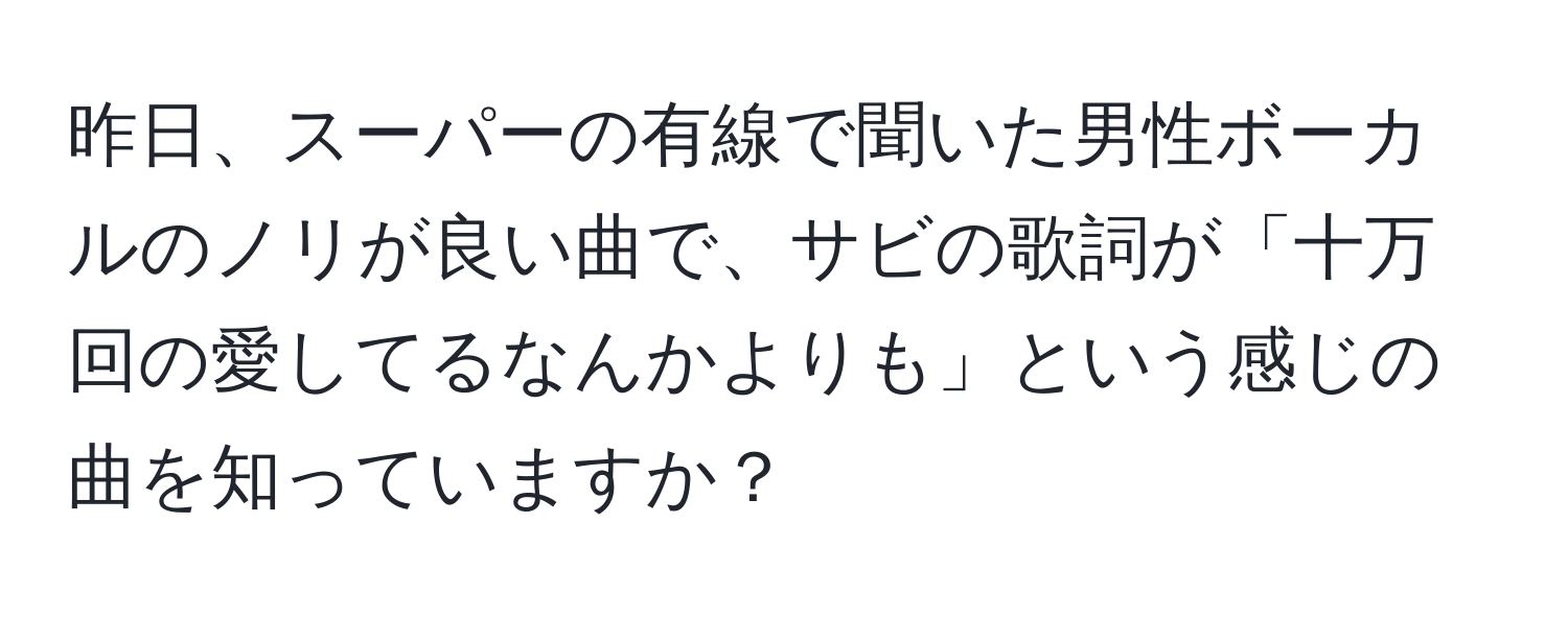 昨日、スーパーの有線で聞いた男性ボーカルのノリが良い曲で、サビの歌詞が「十万回の愛してるなんかよりも」という感じの曲を知っていますか？