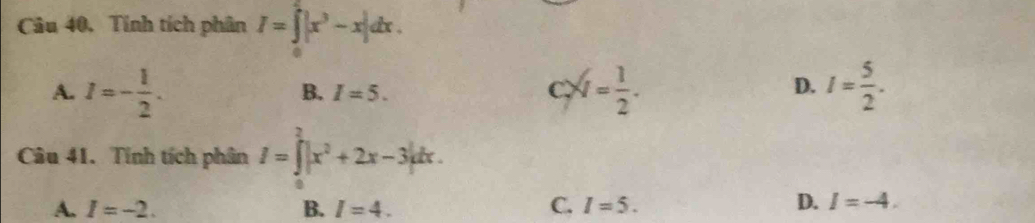 Câu 40, Tính tích phân I=∈tlimits _0^(2|x^3)-x|dx.
A. I=- 1/2 . x= 1/2 . I= 5/2 .
B. I=5. C. D.
Câu 41. Tính tích phân I=∈tlimits^2|x^2+2x-3|dx.
A. I=-2. B. I=4. C. I=5.
D. I=-4.