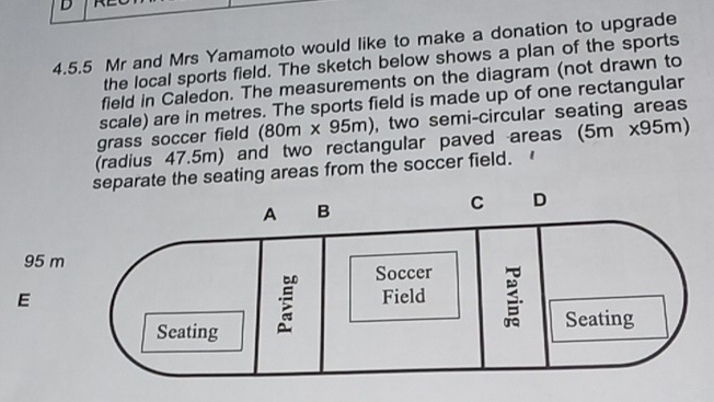 Mr and Mrs Yamamoto would like to make a donation to upgrade 
the local sports field. The sketch below shows a plan of the sports 
field in Caledon. The measurements on the diagram (not drawn to 
scale) are in metres. The sports field is made up of one rectangular 
grass soccer field (80m* 95m) , two semi-circular seating areas 
(radius 47.5m) and two rectangular paved areas (5m x95m) 
te the seating areas from the soccer field.
95 m
E