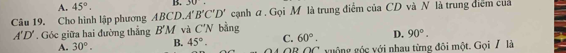 A. 45°. B. 30. 
Câu 19. Cho hình lập phương ABCD.. A'B'C'D' cạnh a . Gọi M là trung điểm của CD và N là trung điểm của
A'D'. Góc giữa hai đường thắng B'M và C'N bằng
A. 30°.
B. 45°. C. 60°. D. 90°.
OB∩ C vuộng góc với nhau từng đôi một. Gọi / là