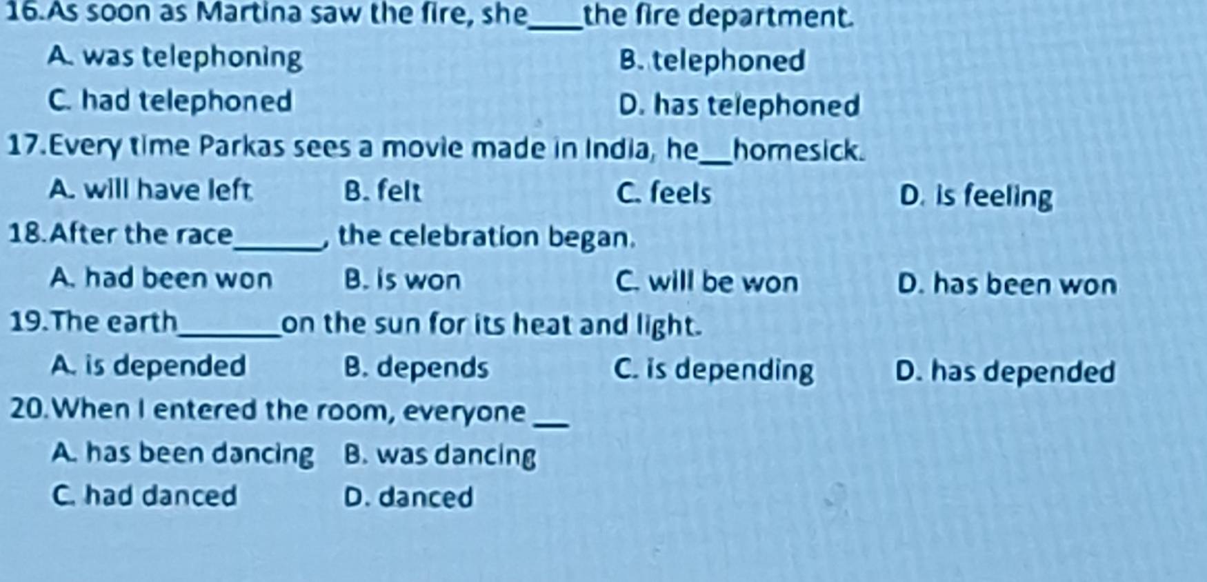 As soon as Martina saw the fire, she_ the fire department.
A. was telephoning B. telephoned
C. had telephoned D. has telephoned
17.Every time Parkas sees a movie made in India, he_ homesick.
A. will have left B. felt C. feels D. is feeling
18.After the race_ , the celebration began.
A. had been won B. is won C. will be won D. has been won
19.The earth_ on the sun for its heat and light.
A. is depended B. depends C. is depending D. has depended
20.When I entered the room, everyone_
A. has been dancing B. was dancing
C. had danced D. danced